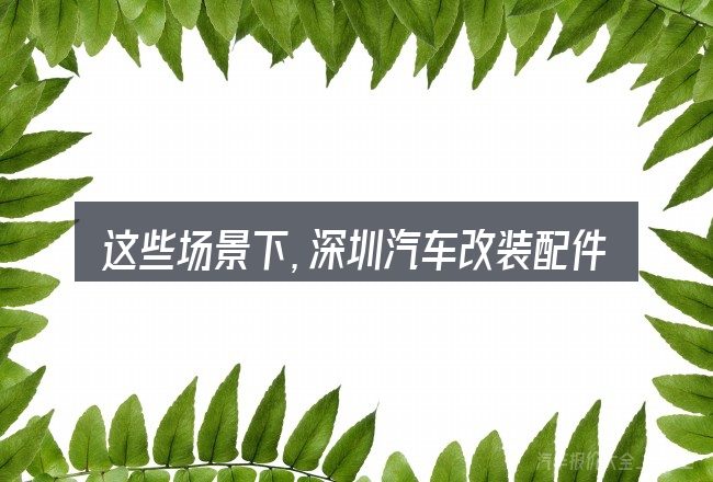这些场景下,深圳汽车改装配件在哪里更值得考虑