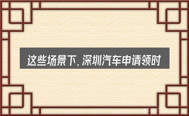 这些场景下,深圳汽车申请领时牌预约更值得考虑