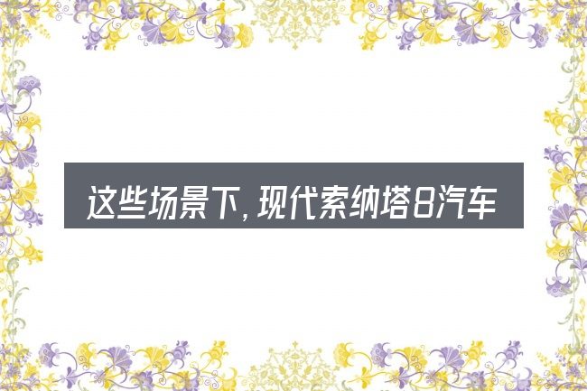 这些场景下,现代索纳塔8汽车驾驶技术更值得考虑