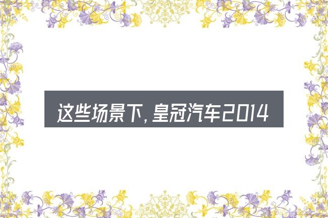 这些场景下,皇冠汽车2014款白色更值得考虑