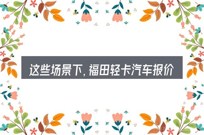 这些场景下,福田轻卡汽车报价更值得考虑