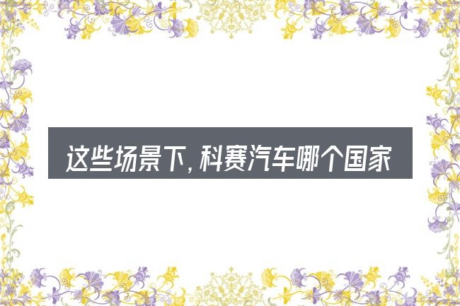 这些场景下,科赛汽车哪个国家的更值得考虑
