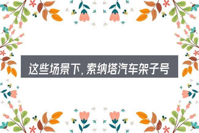 这些场景下,索纳塔汽车架子号更值得考虑