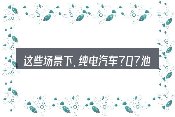 这些场景下,纯电汽车?Q?池充?更值得考虑