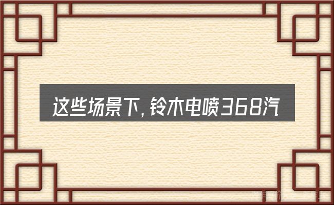 这些场景下,铃木电喷368汽车更值得考虑