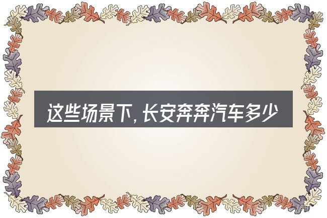 这些场景下,长安奔奔汽车多少元更值得考虑