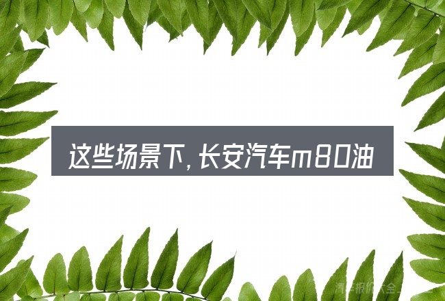 这些场景下,长安汽车m80油气两用更值得考虑