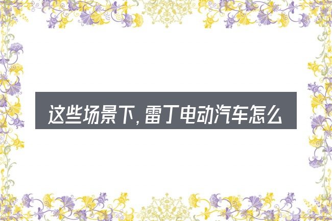 这些场景下,雷丁电动汽车怎么保养最好更值得考虑