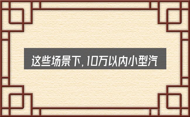 这些场景下,10万以内小型汽车哪款好更值得考虑