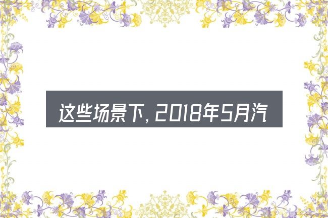 这些场景下,2018年5月汽车销售下滑更值得考虑
