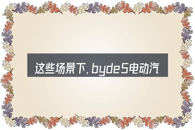 这些场景下,byde5电动汽车价格是多少更值得考虑