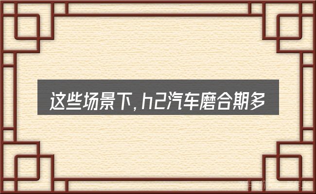 这些场景下,h2汽车磨合期多少公里更值得考虑