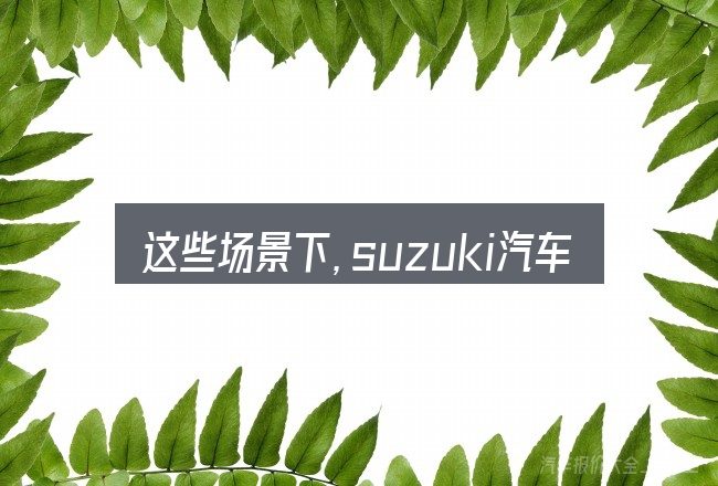 这些场景下,suzuki汽车好吗更值得考虑