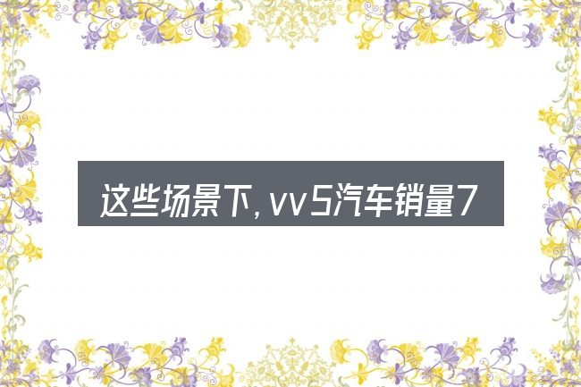 这些场景下,vv5汽车销量7月更值得考虑