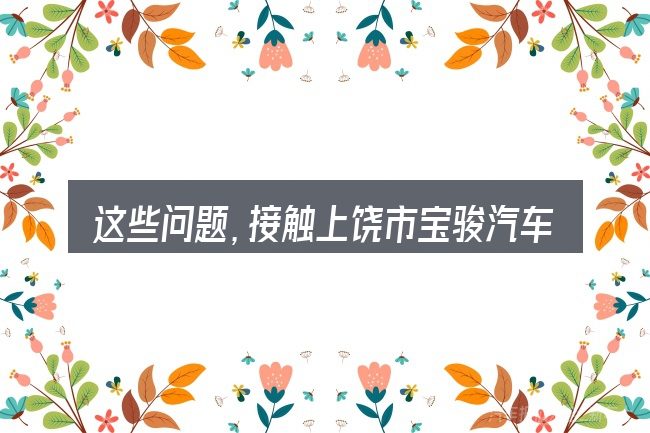 这些问题,接触上饶市宝骏汽车4s店的人几乎都会遇到