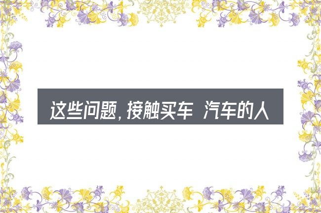 这些问题,接触买车 汽车的人几乎都会遇到