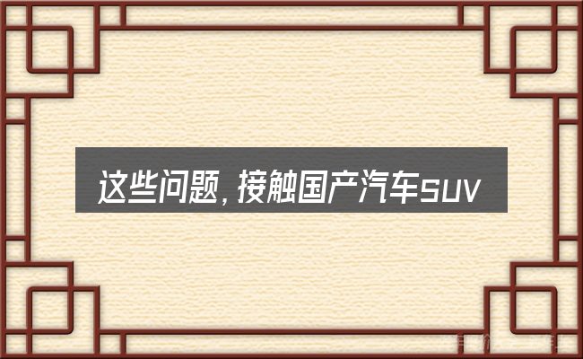 这些问题,接触国产汽车suv自动挡的有哪些牌子的人几乎都会遇到