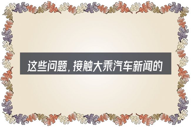 这些问题,接触大乘汽车新闻的人几乎都会遇到