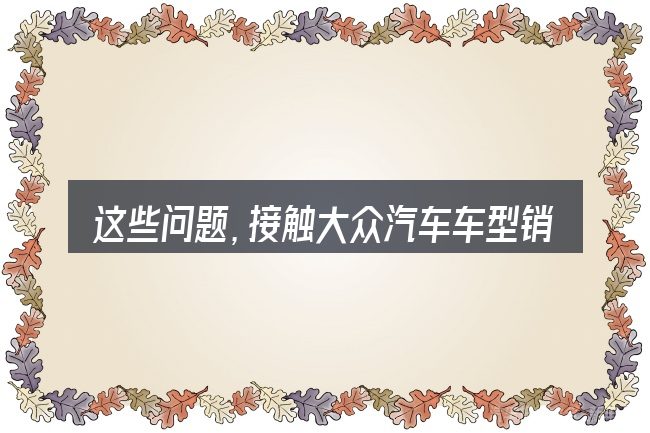这些问题,接触大众汽车车型销售量的人几乎都会遇到