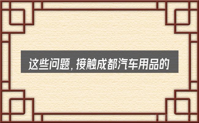 这些问题,接触成都汽车用品的人几乎都会遇到