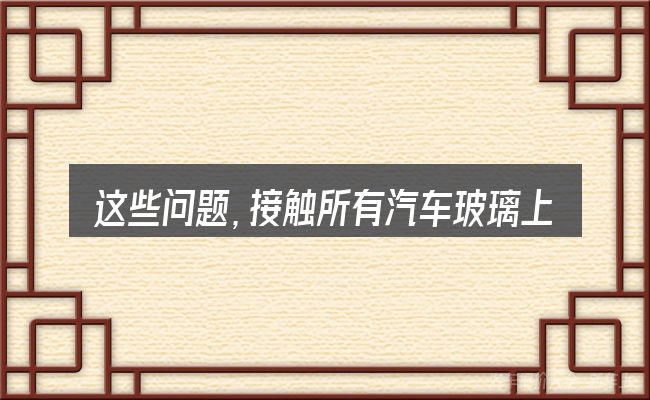 这些问题,接触所有汽车玻璃上都有生产日期的人几乎都会遇到