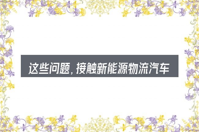 这些问题,接触新能源物流汽车报价大全官网的人几乎都会遇到