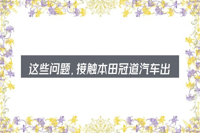 这些问题,接触本田冠道汽车出厂日期看那里的人几乎都会遇到