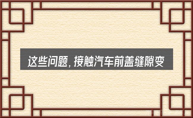 这些问题,接触汽车前盖缝隙变大了的人几乎都会遇到