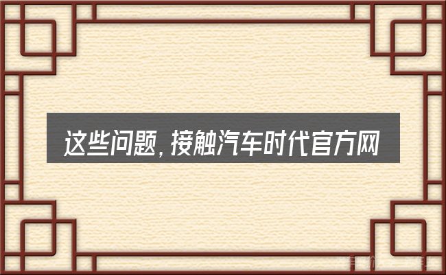 这些问题,接触汽车时代官方网站的人几乎都会遇到