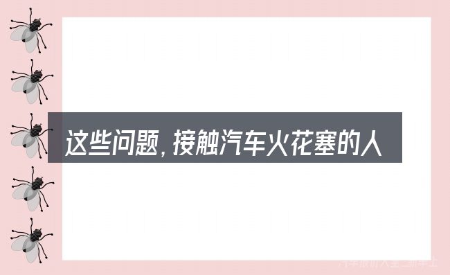 这些问题,接触汽车火花塞的人几乎都会遇到