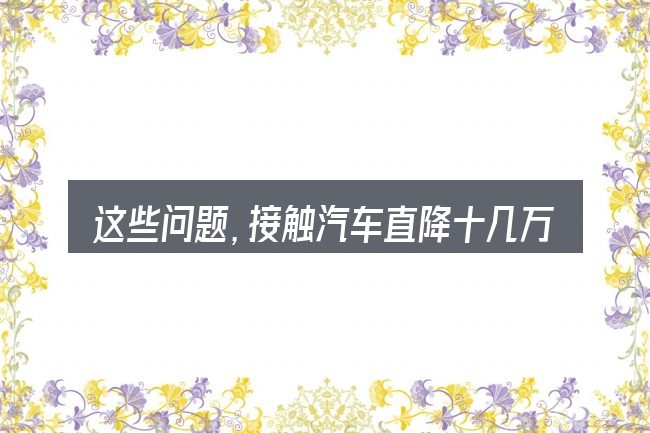 这些问题,接触汽车直降十几万是啥车的人几乎都会遇到