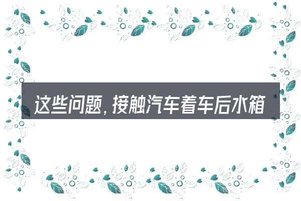 这些问题,接触汽车着车后水箱冒泡是怎么回事的人几乎都会遇到