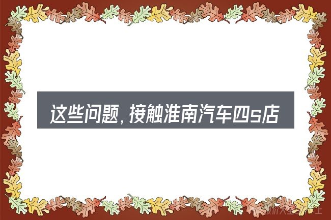 这些问题,接触淮南汽车四s店的人几乎都会遇到