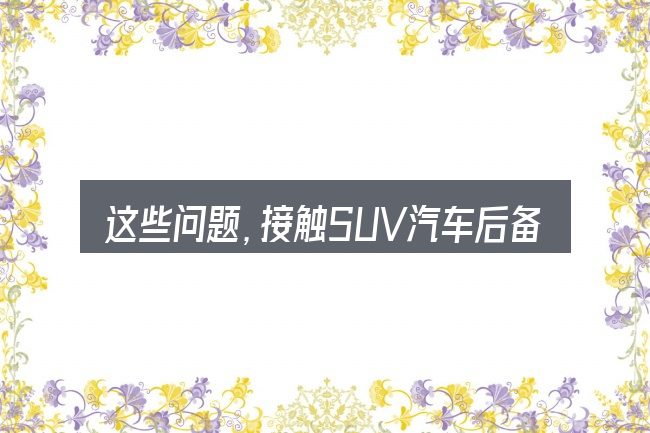 这些问题,接触SUV汽车后备箱盖电动的人几乎都会遇到