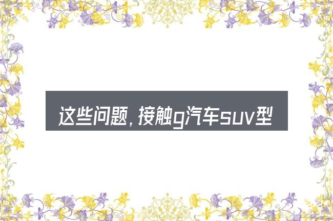 这些问题,接触g汽车suv型的人几乎都会遇到