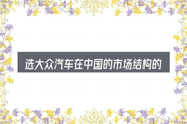 选大众汽车在中国的市场结构的顺序与方法