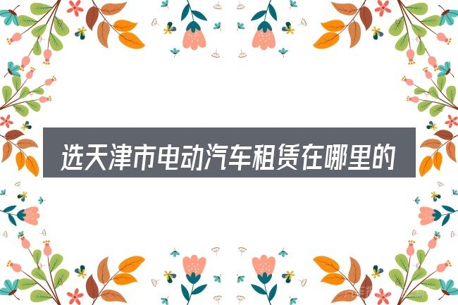 选天津市电动汽车租赁在哪里的顺序与方法