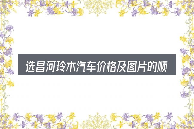 选昌河玲木汽车价格及图片的顺序与方法