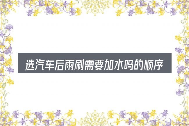 选汽车后雨刷需要加水吗的顺序与方法