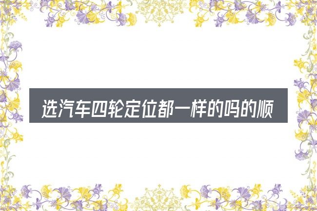 选汽车四轮定位都一样的吗的顺序与方法