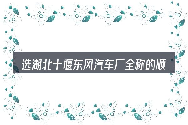 选湖北十堰东风汽车厂全称的顺序与方法