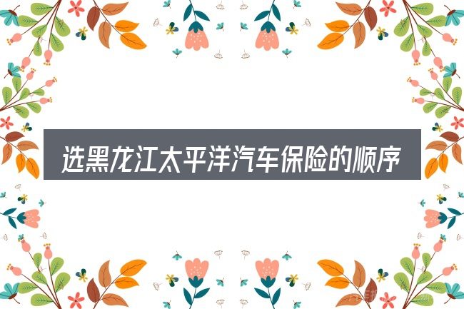 选黑龙江太平洋汽车保险的顺序与方法