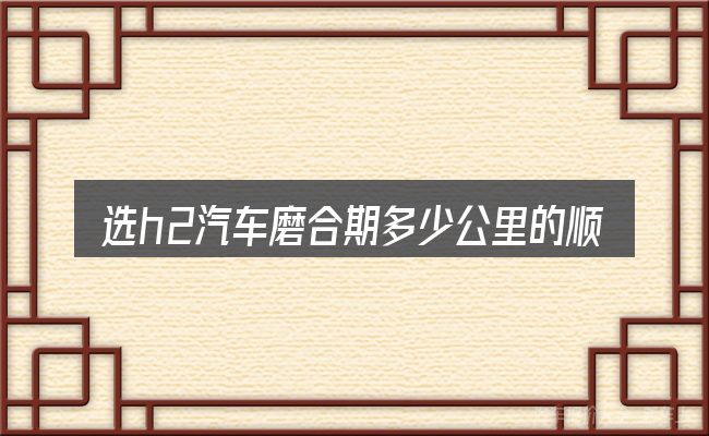选h2汽车磨合期多少公里的顺序与方法