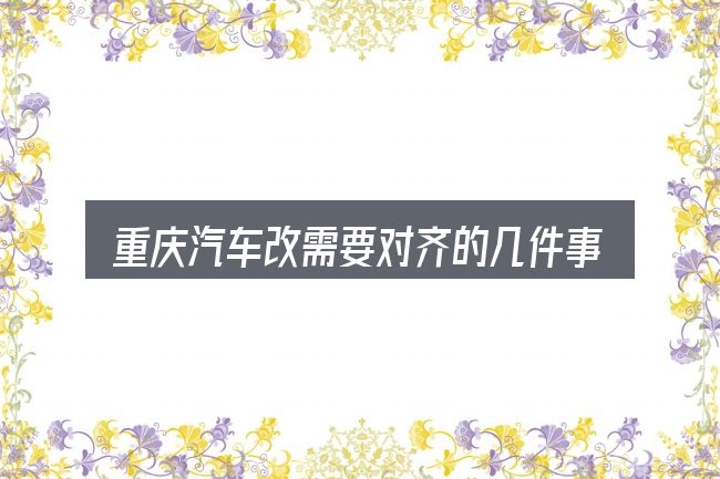 重庆汽车改需要对齐的几件事