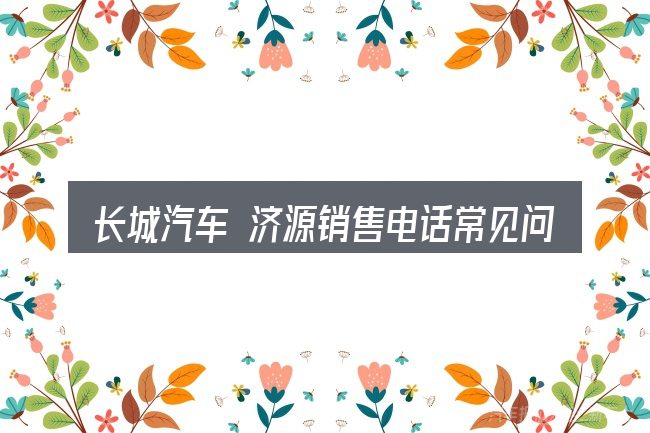 长城汽车 济源销售电话常见问题解答