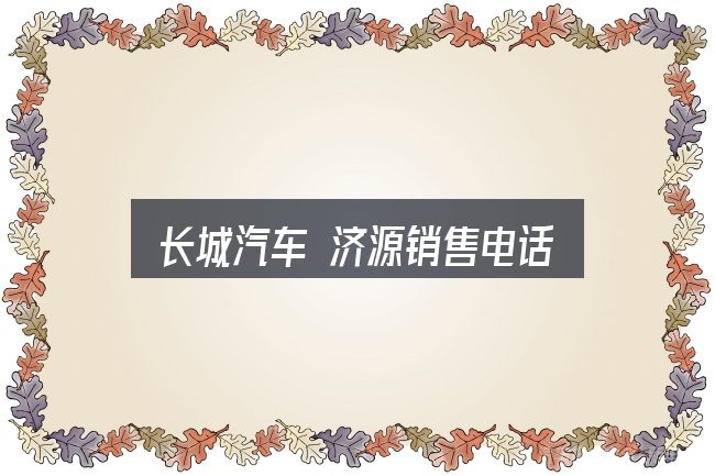 关于长城汽车 济源销售电话，关键环节逐一拆解