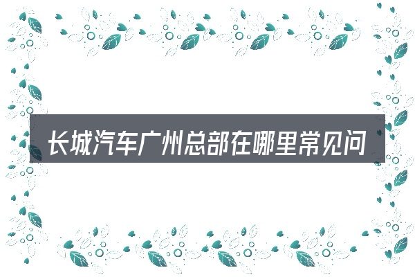 长城汽车广州总部在哪里常见问题解答