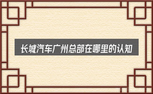 长城汽车广州总部在哪里的认知误区