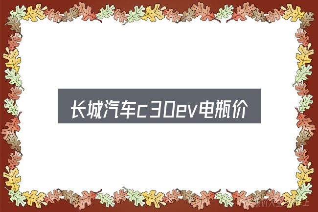 一文讲清长城汽车c30ev电瓶价格：先弄懂这几点再决定