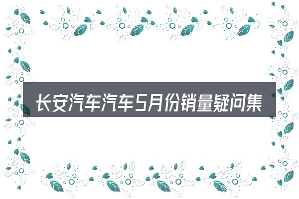长安汽车汽车5月份销量疑问集中回答